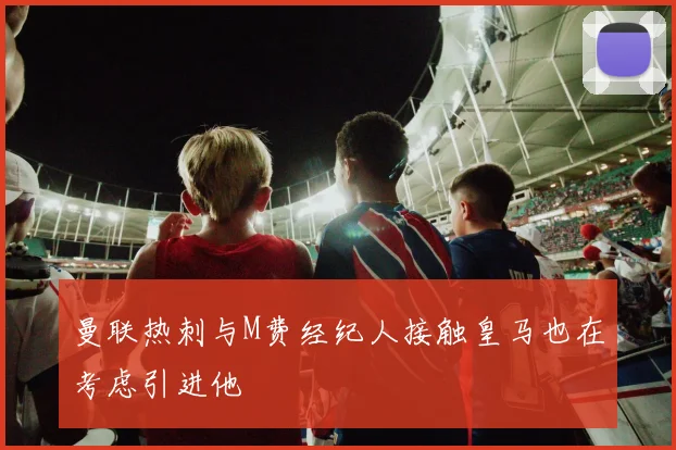曼联热刺与M费经纪人接触皇马也在考虑引进他