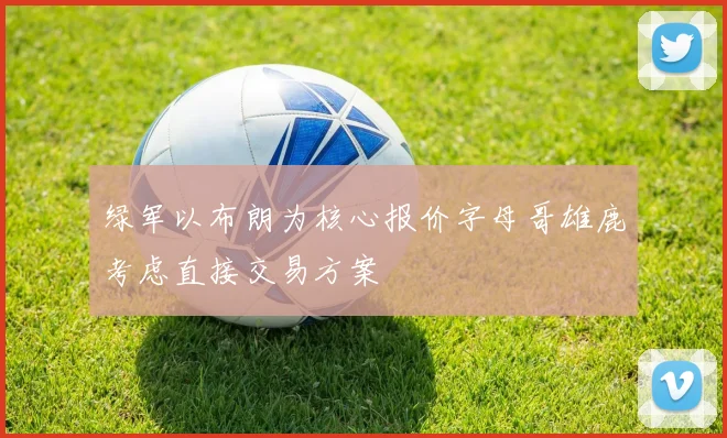 绿军以布朗为核心报价字母哥雄鹿考虑直接交易方案