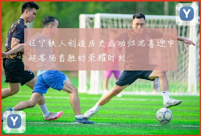 辽宁铁人创造历史成功归沈喜迎中超客场首胜的荣耀时刻