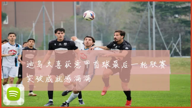 迪乌夫喜获意甲首球最后一轮联赛突破成就感满满