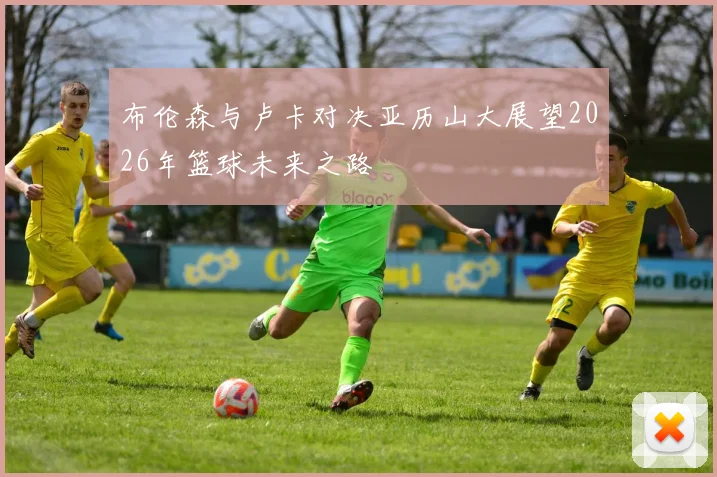 布伦森与卢卡对决亚历山大展望2026年篮球未来之路