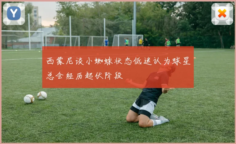 西蒙尼谈小蜘蛛状态低迷认为球星总会经历起伏阶段