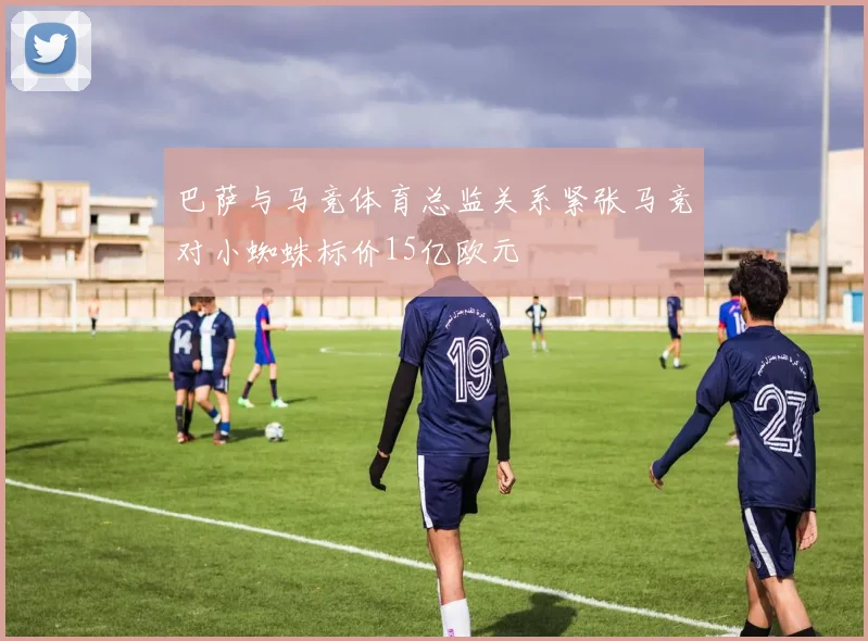 巴萨与马竞体育总监关系紧张马竞对小蜘蛛标价15亿欧元