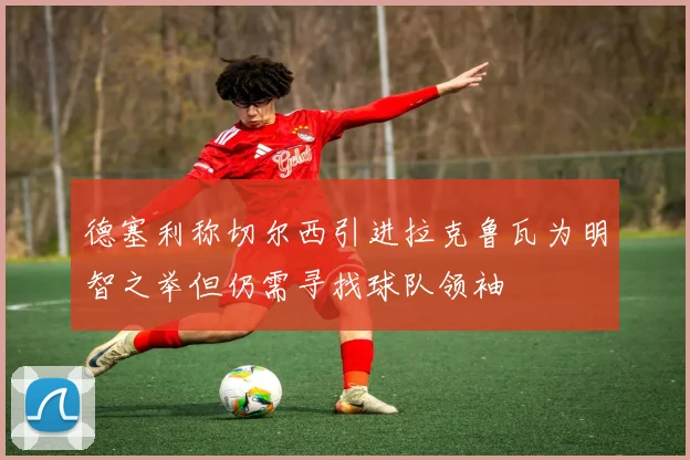 德塞利称切尔西引进拉克鲁瓦为明智之举但仍需寻找球队领袖