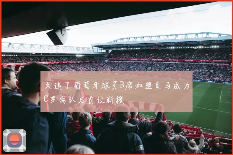 久违了葡萄牙球员B席加盟皇马成为C罗离队后首位新援