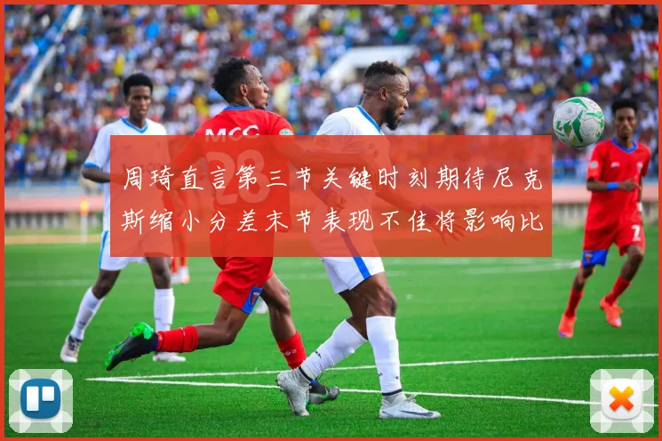 周琦直言第三节关键时刻期待尼克斯缩小分差末节表现不佳将影响比赛结果