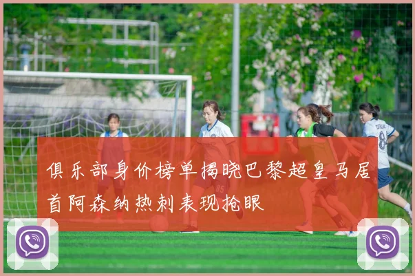 俱乐部身价榜单揭晓巴黎超皇马居首阿森纳热刺表现抢眼