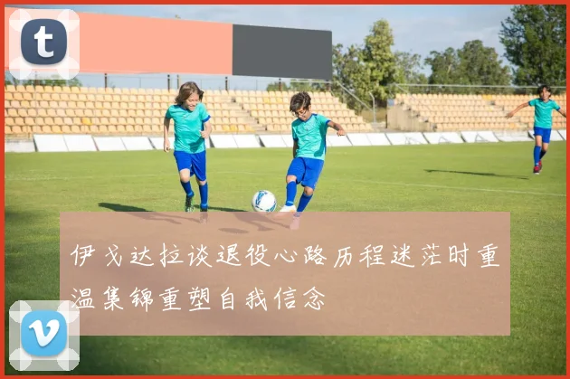 伊戈达拉谈退役心路历程迷茫时重温集锦重塑自我信念