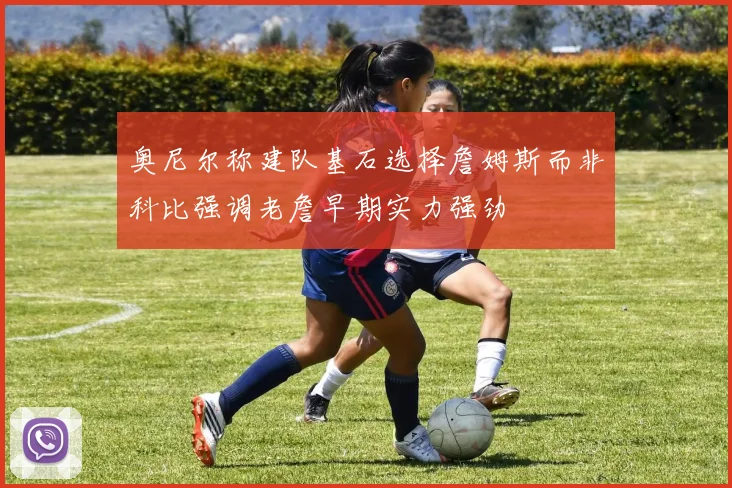奥尼尔称建队基石选择詹姆斯而非科比强调老詹早期实力强劲