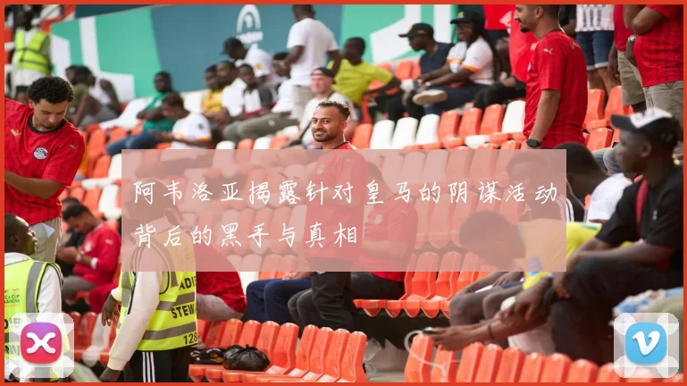 阿韦洛亚揭露针对皇马的阴谋活动背后的黑手与真相