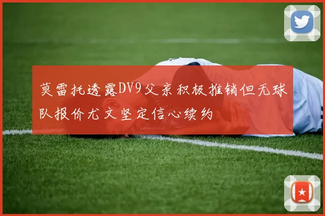 莫雷托透露DV9父亲积极推销但无球队报价尤文坚定信心续约