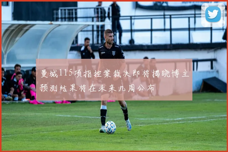 曼城115项指控案裁决即将揭晓博主预测结果将在未来几周公布