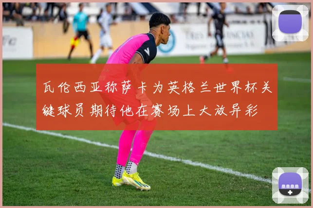瓦伦西亚称萨卡为英格兰世界杯关键球员期待他在赛场上大放异彩