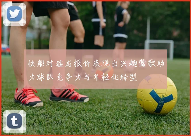 快船对猛龙报价表现出兴趣莺歌助力球队竞争力与年轻化转型