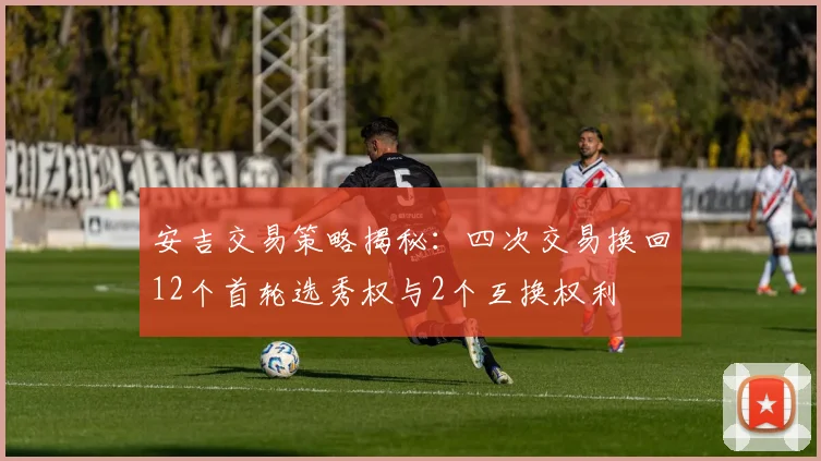 安吉交易策略揭秘：四次交易换回12个首轮选秀权与2个互换权利