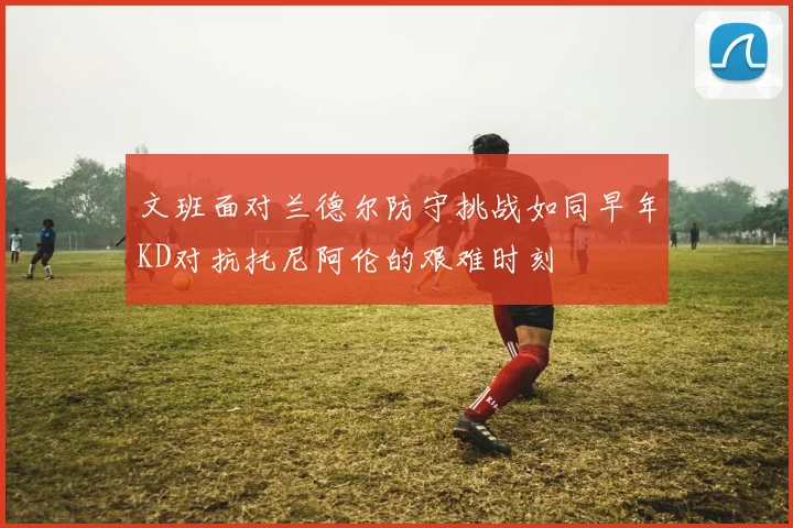 文班面对兰德尔防守挑战如同早年KD对抗托尼阿伦的艰难时刻