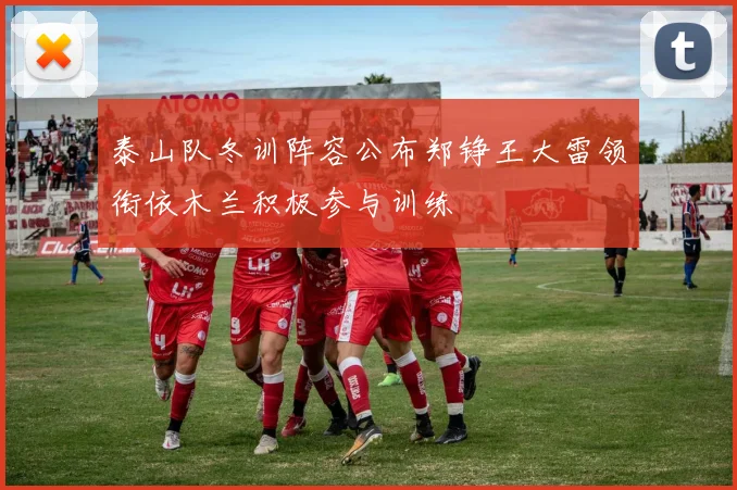 泰山队冬训阵容公布郑铮王大雷领衔依木兰积极参与训练