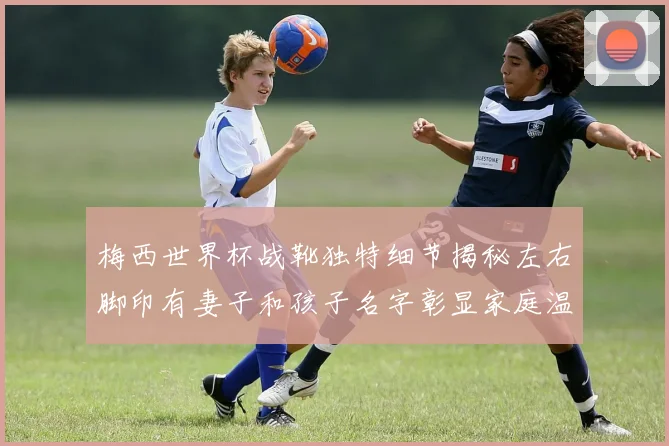 梅西世界杯战靴独特细节揭秘左右脚印有妻子和孩子名字彰显家庭温暖