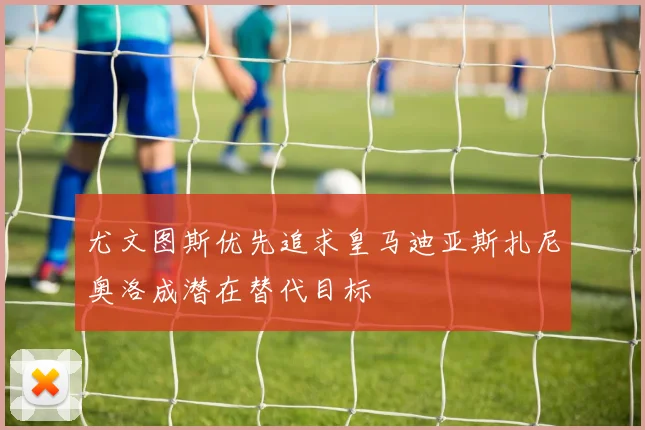 尤文图斯优先追求皇马迪亚斯扎尼奥洛成潜在替代目标