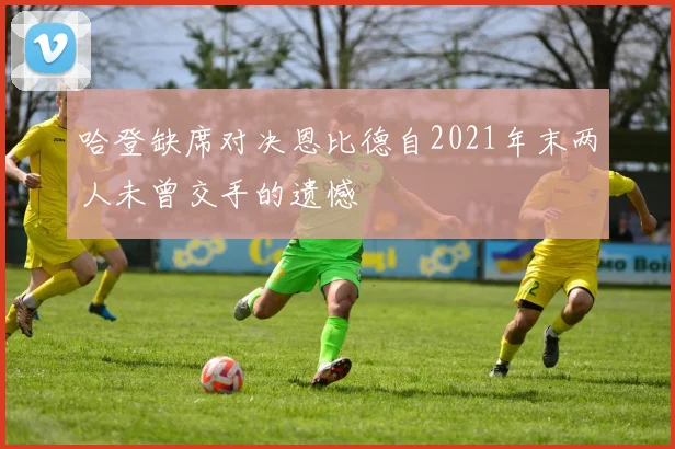 哈登缺席对决恩比德自2021年末两人未曾交手的遗憾
