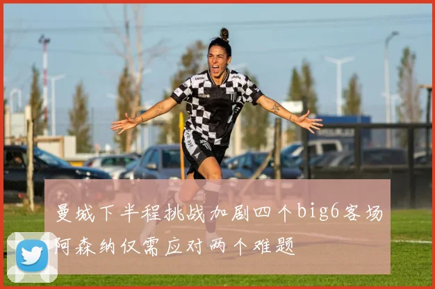曼城下半程挑战加剧四个big6客场阿森纳仅需应对两个难题