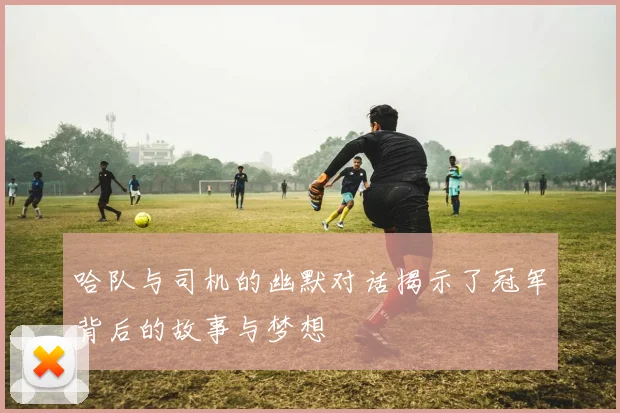 哈队与司机的幽默对话揭示了冠军背后的故事与梦想