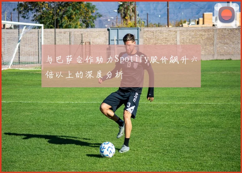 与巴萨合作助力Spotify股价飙升六倍以上的深度分析