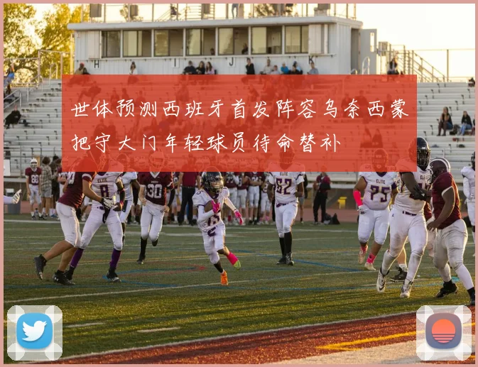 世体预测西班牙首发阵容乌奈西蒙把守大门年轻球员待命替补