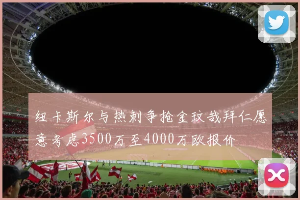 纽卡斯尔与热刺争抢金玟哉拜仁愿意考虑3500万至4000万欧报价