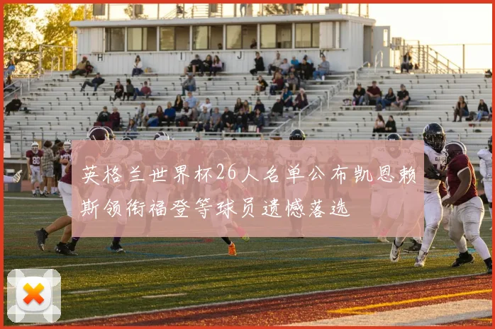 英格兰世界杯26人名单公布凯恩赖斯领衔福登等球员遗憾落选
