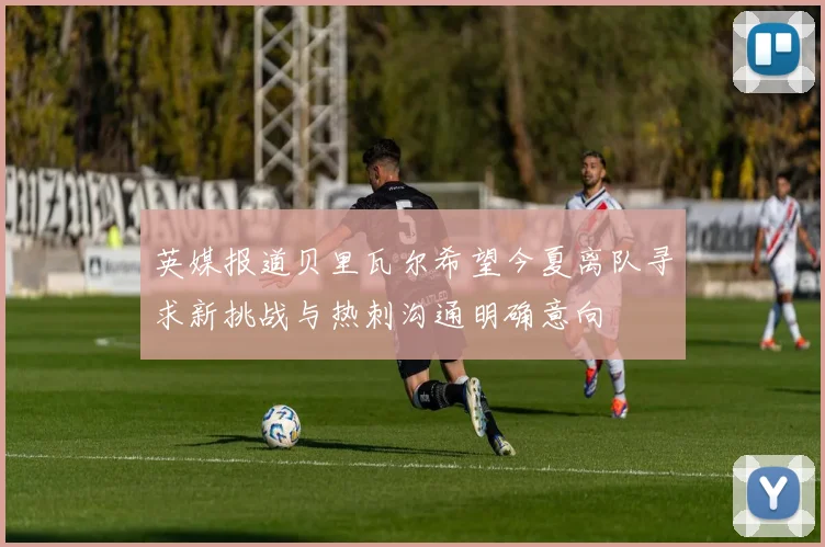 英媒报道贝里瓦尔希望今夏离队寻求新挑战与热刺沟通明确意向