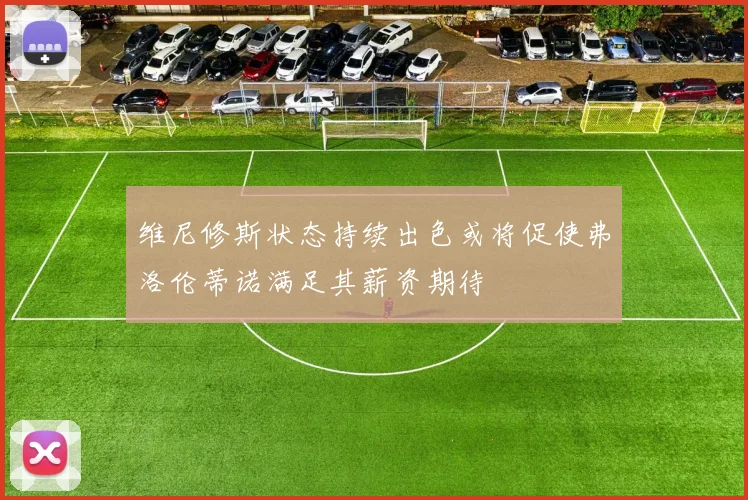 维尼修斯状态持续出色或将促使弗洛伦蒂诺满足其薪资期待