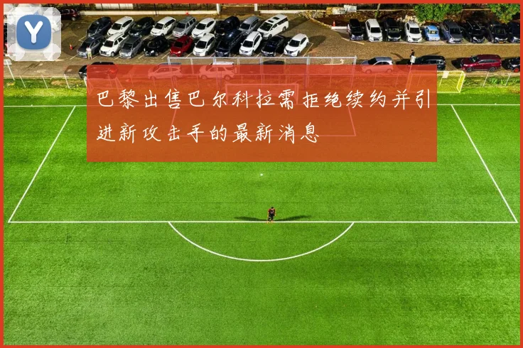 巴黎出售巴尔科拉需拒绝续约并引进新攻击手的最新消息