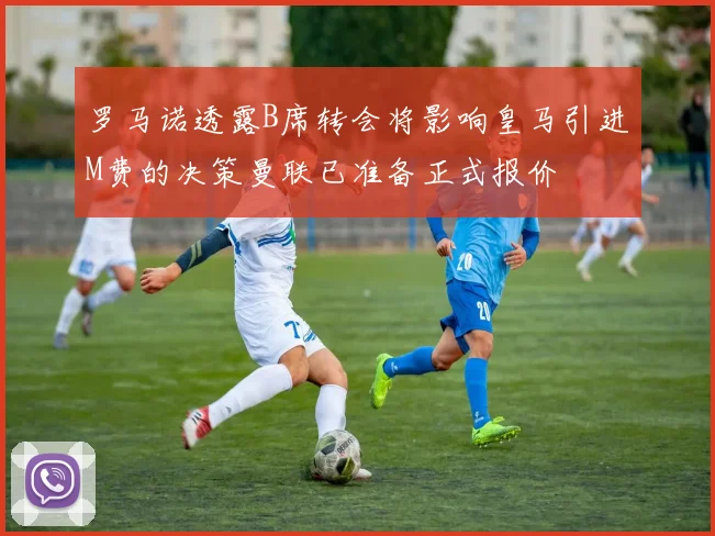 罗马诺透露B席转会将影响皇马引进M费的决策曼联已准备正式报价