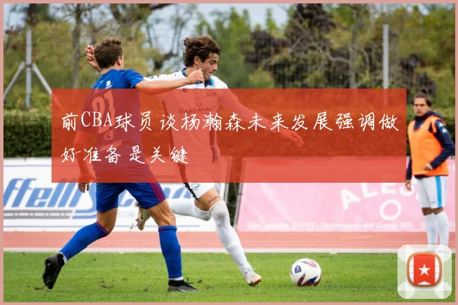 前CBA球员谈杨瀚森未来发展强调做好准备是关键