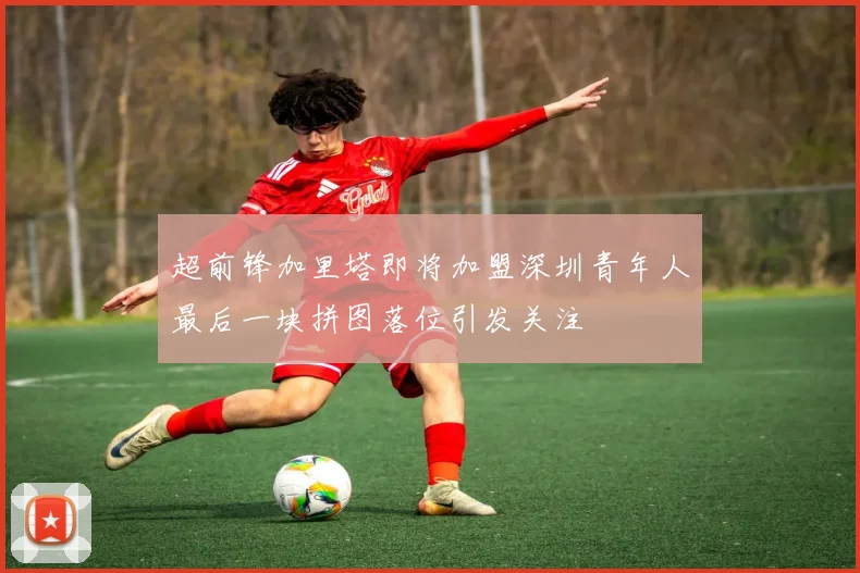 超前锋加里塔即将加盟深圳青年人最后一块拼图落位引发关注